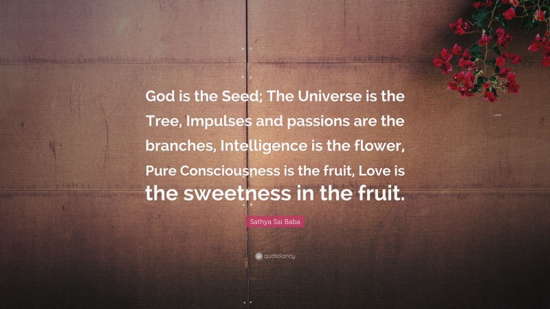 Sathya Sai Baba Quote: “God is the Seed; The Universe is the Tree, Impulses and passions are the branches, Intelligence is the flower, Pure Consciousness is the fruit, Love is the sweetness in the fruit.”