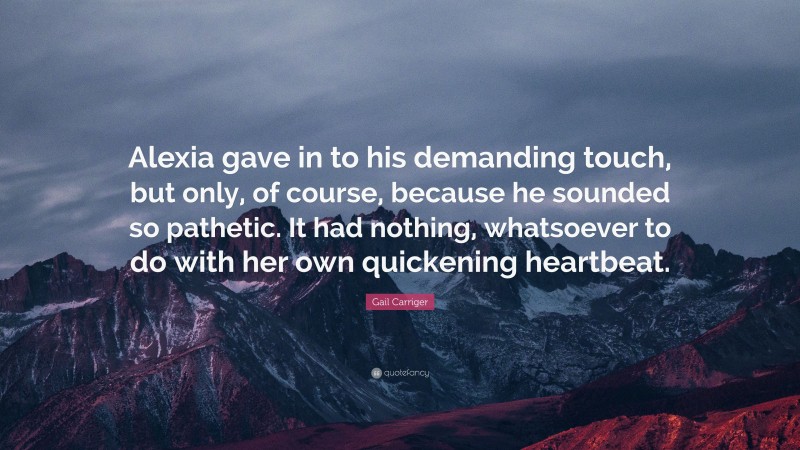 Gail Carriger Quote: “Alexia gave in to his demanding touch, but only, of course, because he sounded so pathetic. It had nothing, whatsoever to do with her own quickening heartbeat.”