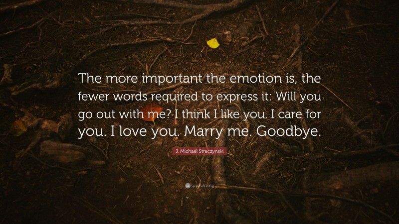 J. Michael Straczynski Quote: “The more important the emotion is, the fewer words required to express it: Will you go out with me? I think I like you. I care for you. I love you. Marry me. Goodbye.”