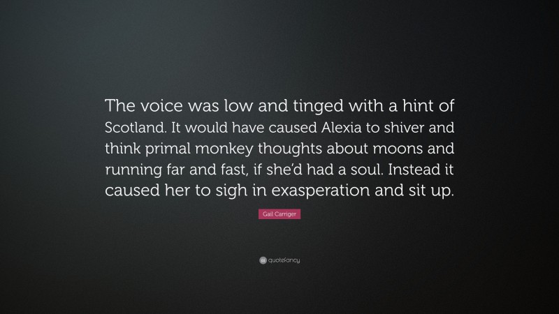 Gail Carriger Quote: “The voice was low and tinged with a hint of Scotland. It would have caused Alexia to shiver and think primal monkey thoughts about moons and running far and fast, if she’d had a soul. Instead it caused her to sigh in exasperation and sit up.”