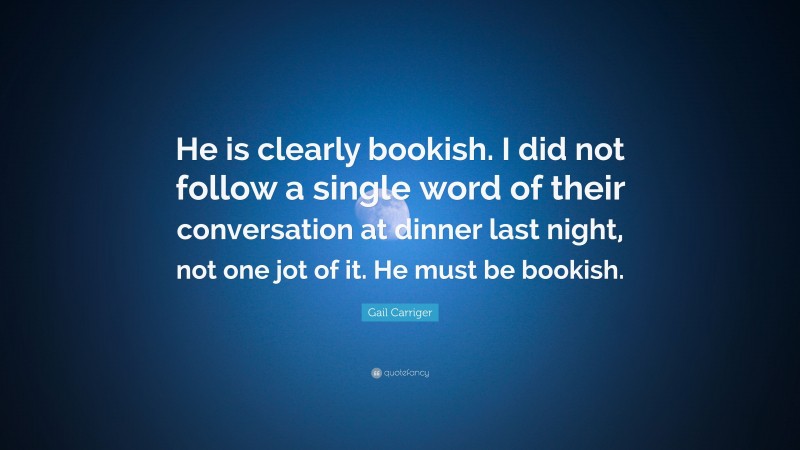 Gail Carriger Quote: “He is clearly bookish. I did not follow a single word of their conversation at dinner last night, not one jot of it. He must be bookish.”