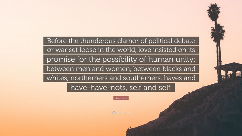 Aberjhani Quote: “Before the thunderous clamor of political debate or war set loose in the world, love insisted on its promise for the possibility of human unity: between men and women, between blacks and whites, northerners and southerners, haves and have-have-nots, self and self.”