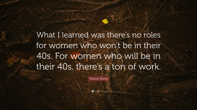 Sharon Stone Quote: “What I learned was there’s no roles for women who won’t be in their 40s. For women who will be in their 40s, there’s a ton of work.”
