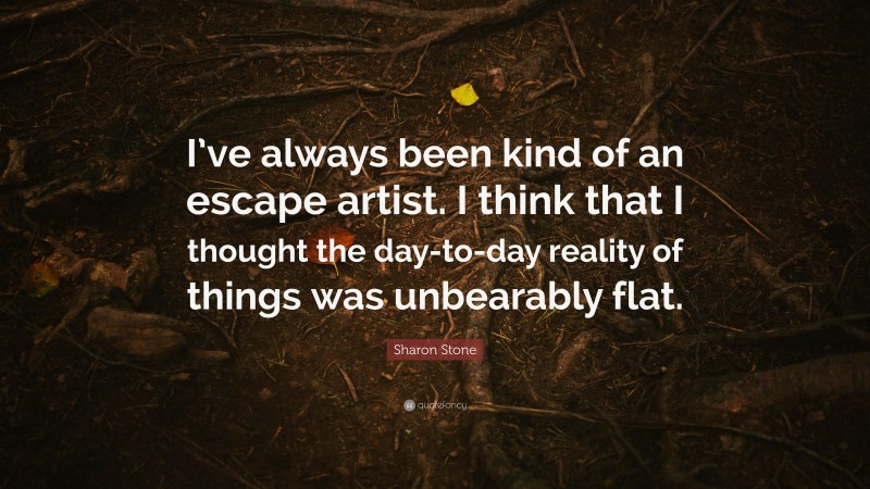 Sharon Stone Quote: “I’ve always been kind of an escape artist. I think that I thought the day-to-day reality of things was unbearably flat.”