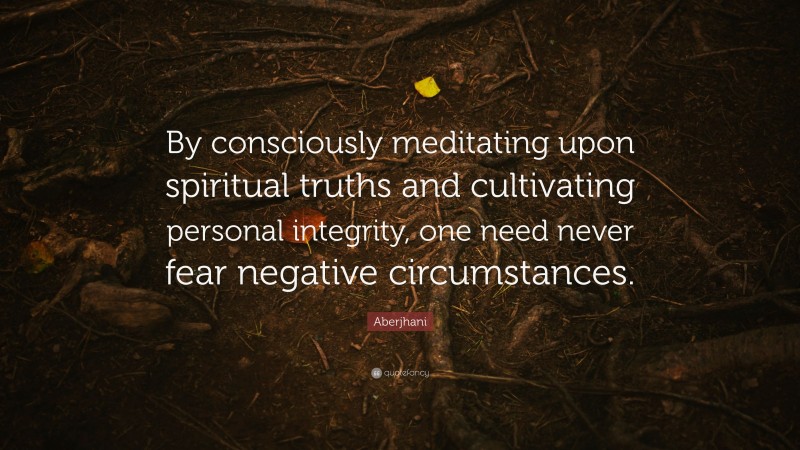 Aberjhani Quote: “By consciously meditating upon spiritual truths and cultivating personal integrity, one need never fear negative circumstances.”