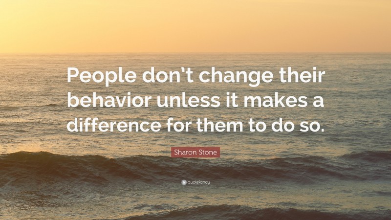 Sharon Stone Quote: “People don’t change their behavior unless it makes a difference for them to do so.”
