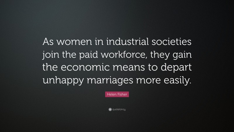 Helen Fisher Quote: “As women in industrial societies join the paid workforce, they gain the economic means to depart unhappy marriages more easily.”
