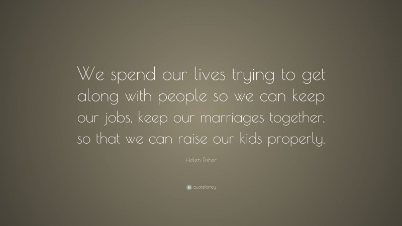Helen Fisher Quote: “We spend our lives trying to get along with people so we can keep our jobs, keep our marriages together, so that we can raise our kids properly.”