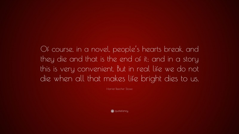 Harriet Beecher Stowe Quote: “Of course, in a novel, people’s hearts break, and they die and that is the end of it; and in a story this is very convenient. But in real life we do not die when all that makes life bright dies to us.”