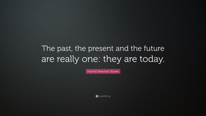 Harriet Beecher Stowe Quote: “The past, the present and the future are really one: they are today.”