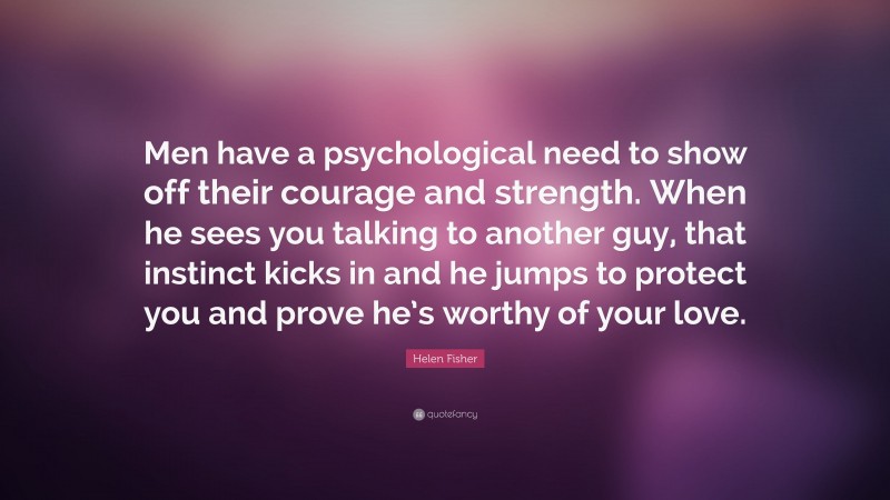 Helen Fisher Quote: “Men have a psychological need to show off their courage and strength. When he sees you talking to another guy, that instinct kicks in and he jumps to protect you and prove he’s worthy of your love.”