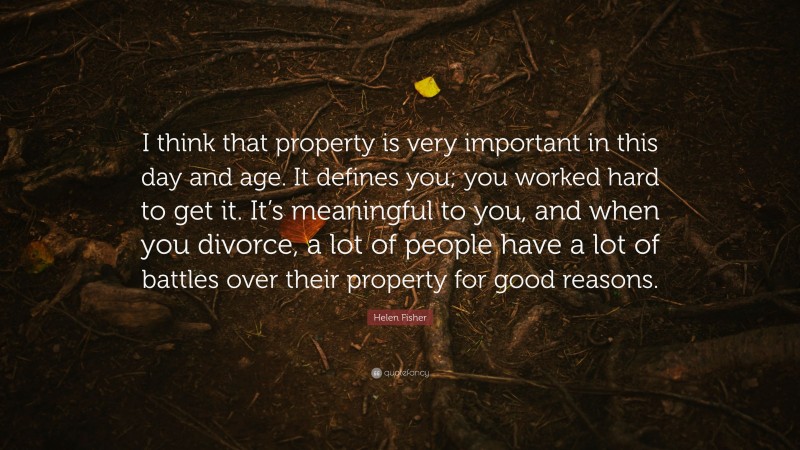 Helen Fisher Quote: “I think that property is very important in this day and age. It defines you; you worked hard to get it. It’s meaningful to you, and when you divorce, a lot of people have a lot of battles over their property for good reasons.”