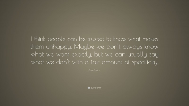 Ann Aguirre Quote: “I think people can be trusted to know what makes them unhappy. Maybe we don’t always know what we want exactly, but we can usually say what we don’t with a fair amount of specificity.”