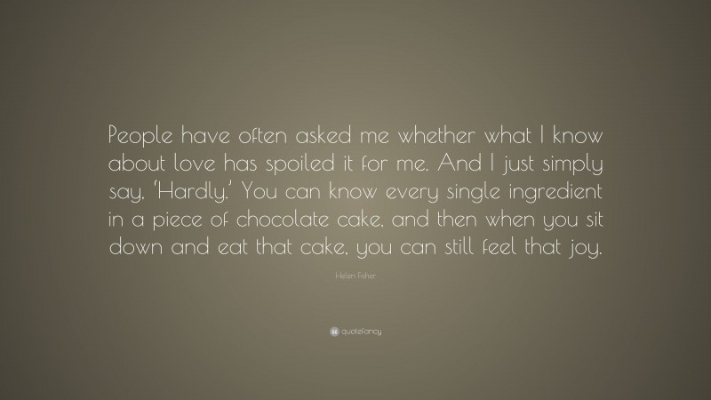 Helen Fisher Quote: “People have often asked me whether what I know about love has spoiled it for me. And I just simply say, ‘Hardly.’ You can know every single ingredient in a piece of chocolate cake, and then when you sit down and eat that cake, you can still feel that joy.”