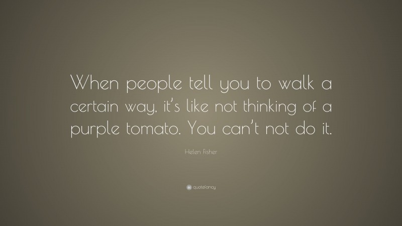 Helen Fisher Quote: “When people tell you to walk a certain way, it’s like not thinking of a purple tomato. You can’t not do it.”