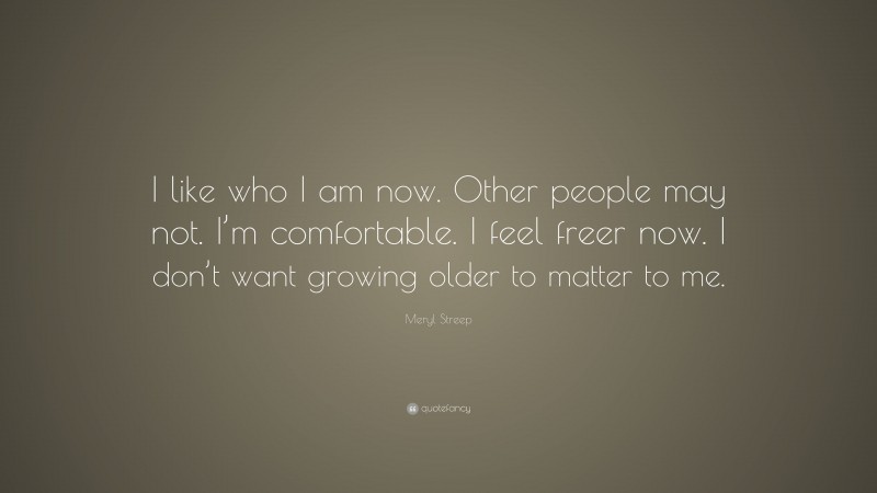 Meryl Streep Quote: “I like who I am now. Other people may not. I’m comfortable. I feel freer now. I don’t want growing older to matter to me.”