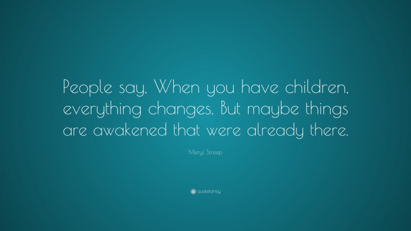 Meryl Streep Quote: “People say, When you have children, everything changes. But maybe things are awakened that were already there.”