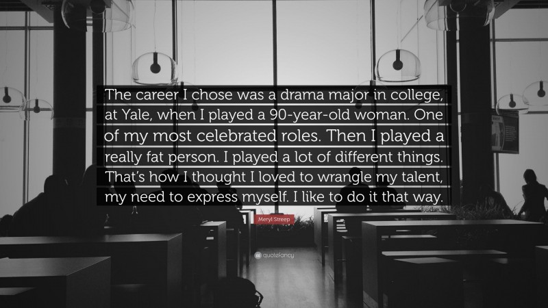 Meryl Streep Quote: “The career I chose was a drama major in college, at Yale, when I played a 90-year-old woman. One of my most celebrated roles. Then I played a really fat person. I played a lot of different things. That’s how I thought I loved to wrangle my talent, my need to express myself. I like to do it that way.”