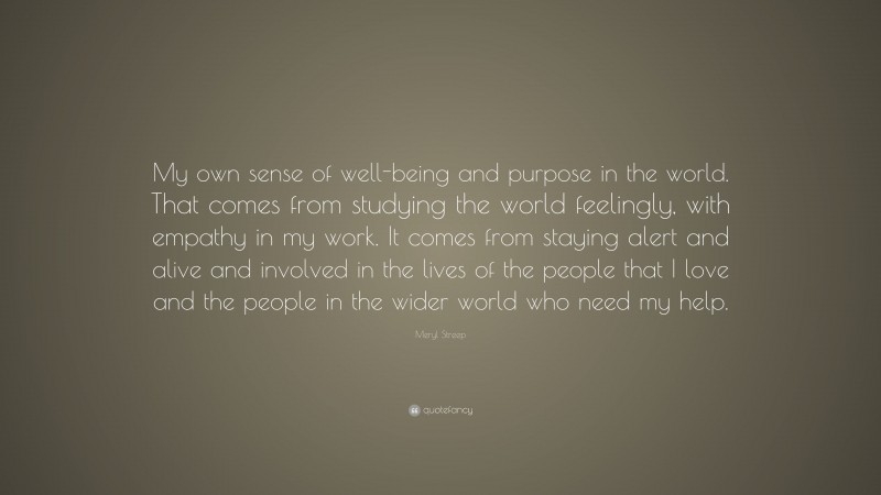 Meryl Streep Quote: “My own sense of well-being and purpose in the world. That comes from studying the world feelingly, with empathy in my work. It comes from staying alert and alive and involved in the lives of the people that I love and the people in the wider world who need my help.”