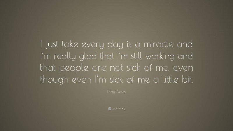 Meryl Streep Quote: “I just take every day is a miracle and I’m really glad that I’m still working and that people are not sick of me, even though even I’m sick of me a little bit.”