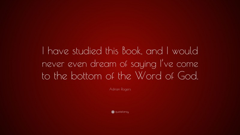 Adrian Rogers Quote: “I have studied this Book, and I would never even dream of saying I’ve come to the bottom of the Word of God.”