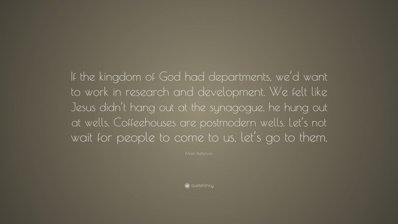Mark Batterson Quote: “If the kingdom of God had departments, we’d want to work in research and development. We felt like Jesus didn’t hang out at the synagogue, he hung out at wells. Coffeehouses are postmodern wells. Let’s not wait for people to come to us, let’s go to them.”