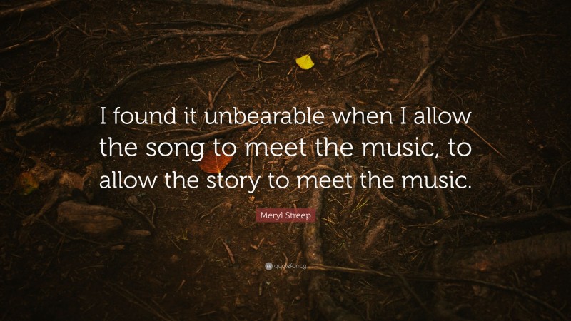 Meryl Streep Quote: “I found it unbearable when I allow the song to meet the music, to allow the story to meet the music.”