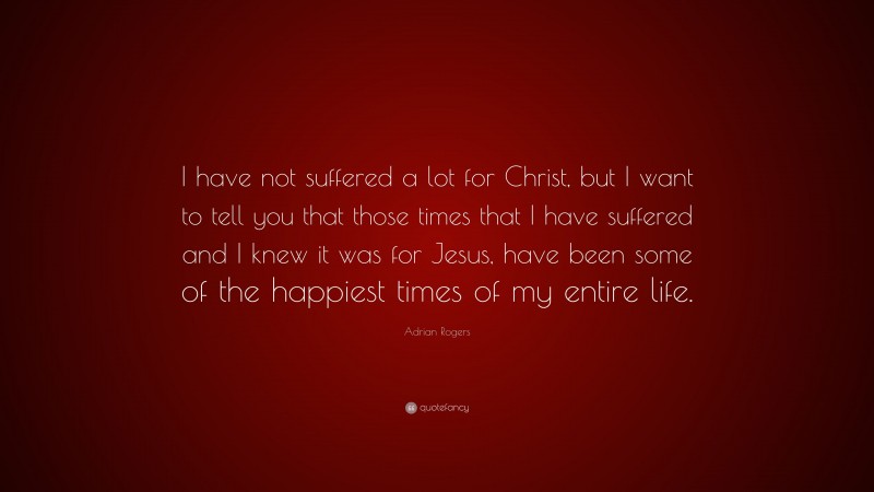 Adrian Rogers Quote: “I have not suffered a lot for Christ, but I want to tell you that those times that I have suffered and I knew it was for Jesus, have been some of the happiest times of my entire life.”