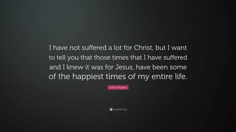 Adrian Rogers Quote: “I have not suffered a lot for Christ, but I want to tell you that those times that I have suffered and I knew it was for Jesus, have been some of the happiest times of my entire life.”