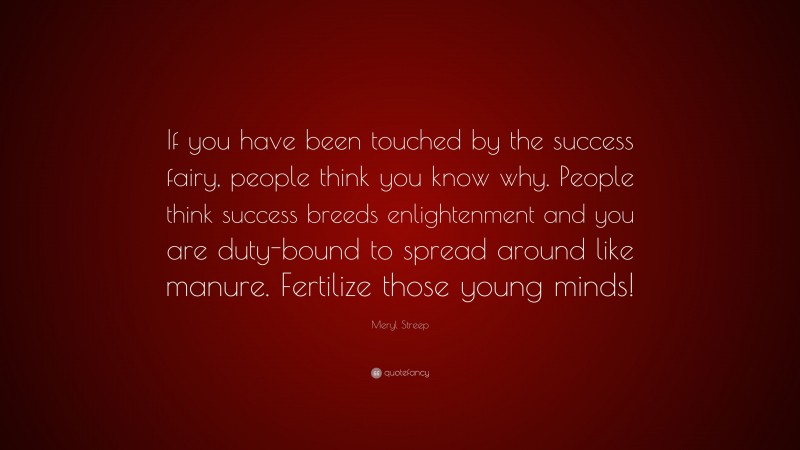 Meryl Streep Quote: “If you have been touched by the success fairy, people think you know why. People think success breeds enlightenment and you are duty-bound to spread around like manure. Fertilize those young minds!”