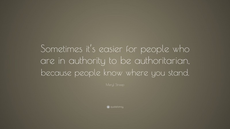 Meryl Streep Quote: “Sometimes it’s easier for people who are in authority to be authoritarian, because people know where you stand.”
