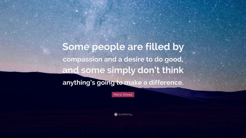 Meryl Streep Quote: “Some people are filled by compassion and a desire to do good, and some simply don’t think anything’s going to make a difference.”