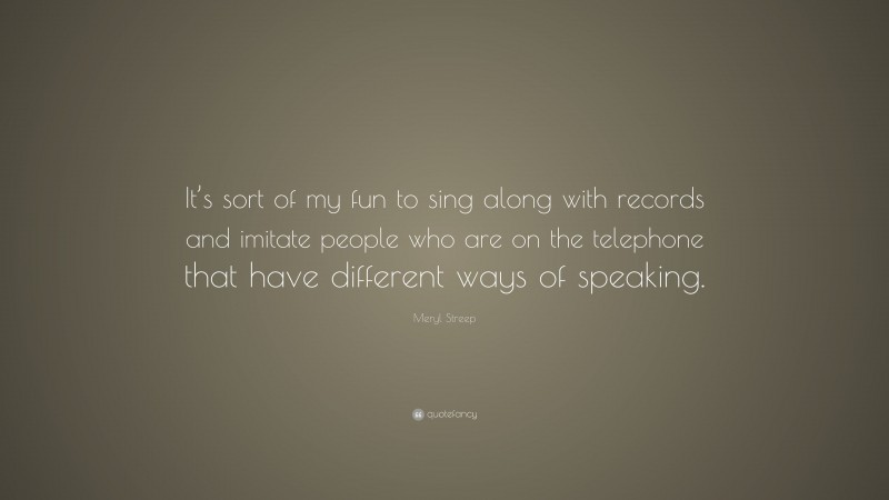 Meryl Streep Quote: “It’s sort of my fun to sing along with records and imitate people who are on the telephone that have different ways of speaking.”