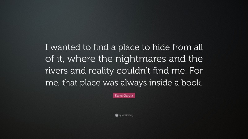 Kami Garcia Quote: “I wanted to find a place to hide from all of it, where the nightmares and the rivers and reality couldn’t find me. For me, that place was always inside a book.”