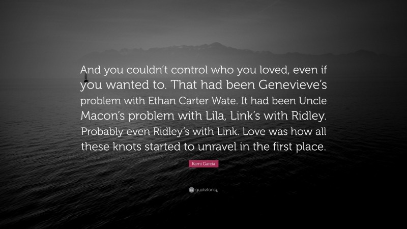 Kami Garcia Quote: “And you couldn’t control who you loved, even if you wanted to. That had been Genevieve’s problem with Ethan Carter Wate. It had been Uncle Macon’s problem with Lila, Link’s with Ridley. Probably even Ridley’s with Link. Love was how all these knots started to unravel in the first place.”