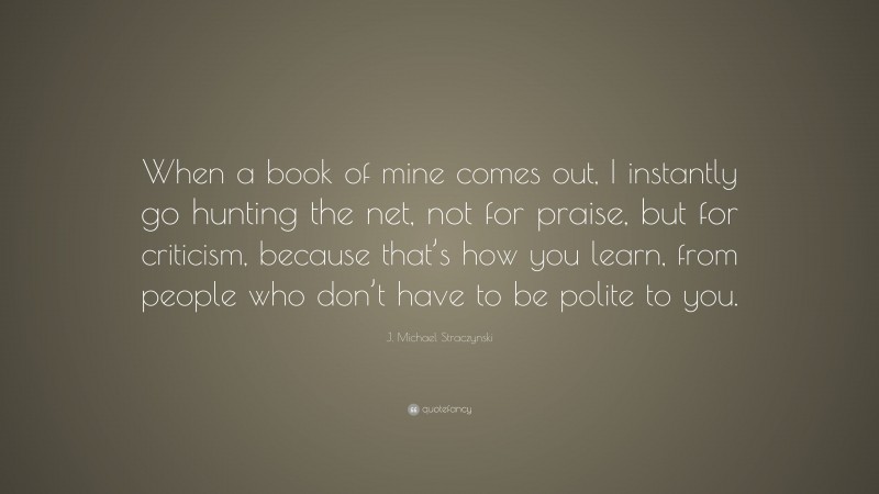 J. Michael Straczynski Quote: “When a book of mine comes out, I instantly go hunting the net, not for praise, but for criticism, because that’s how you learn, from people who don’t have to be polite to you.”