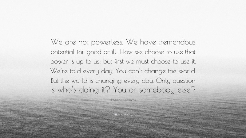 J. Michael Straczynski Quote: “We are not powerless. We have tremendous potential for good or ill. How we choose to use that power is up to us; but first we must choose to use it. We’re told every day, You can’t change the world. But the world is changing every day. Only question is who’s doing it? You or somebody else?”