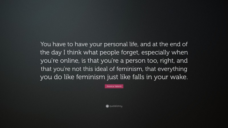 Jessica Valenti Quote: “You have to have your personal life, and at the end of the day I think what people forget, especially when you’re online, is that you’re a person too, right, and that you’re not this ideal of feminism, that everything you do like feminism just like falls in your wake.”