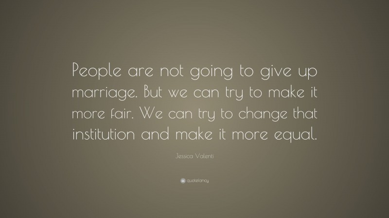 Jessica Valenti Quote: “People are not going to give up marriage. But we can try to make it more fair. We can try to change that institution and make it more equal.”