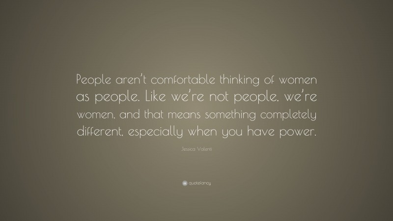 Jessica Valenti Quote: “People aren’t comfortable thinking of women as people. Like we’re not people, we’re women, and that means something completely different, especially when you have power.”