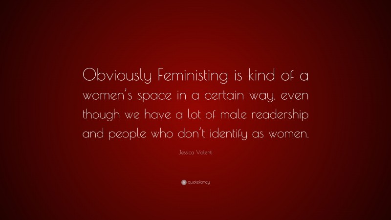 Jessica Valenti Quote: “Obviously Feministing is kind of a women’s space in a certain way, even though we have a lot of male readership and people who don’t identify as women.”