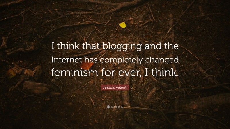 Jessica Valenti Quote: “I think that blogging and the Internet has completely changed feminism for ever, I think.”
