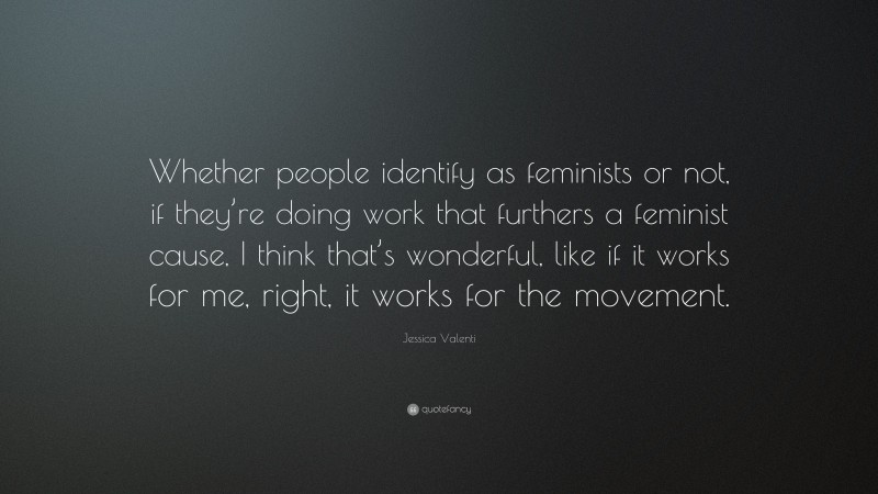 Jessica Valenti Quote: “Whether people identify as feminists or not, if they’re doing work that furthers a feminist cause, I think that’s wonderful, like if it works for me, right, it works for the movement.”