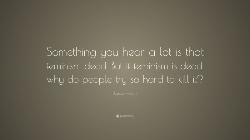 Jessica Valenti Quote: “Something you hear a lot is that feminism dead. But if feminism is dead, why do people try so hard to kill it?”