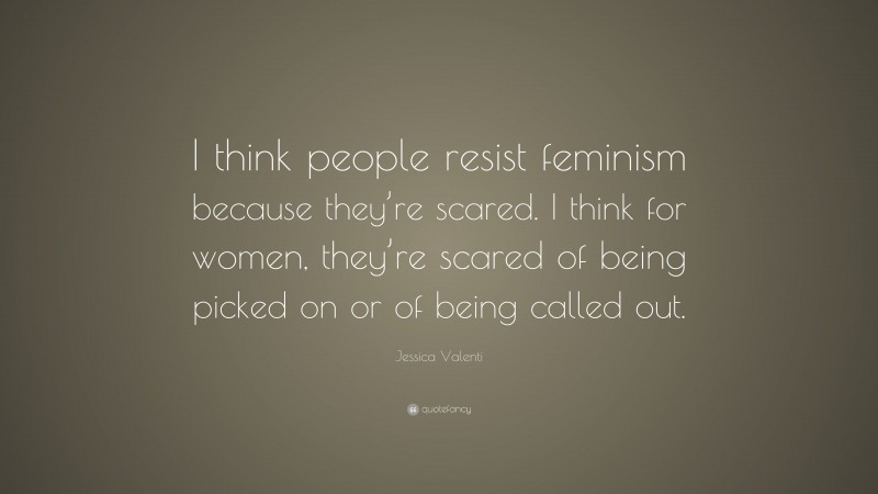 Jessica Valenti Quote: “I think people resist feminism because they’re scared. I think for women, they’re scared of being picked on or of being called out.”