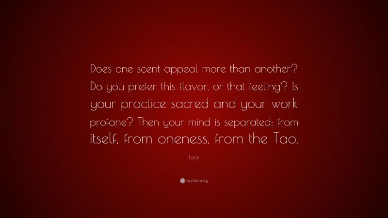 Laozi Quote: “Does one scent appeal more than another? Do you prefer this flavor, or that feeling? Is your practice sacred and your work profane? Then your mind is separated: from itself, from oneness, from the Tao.”
