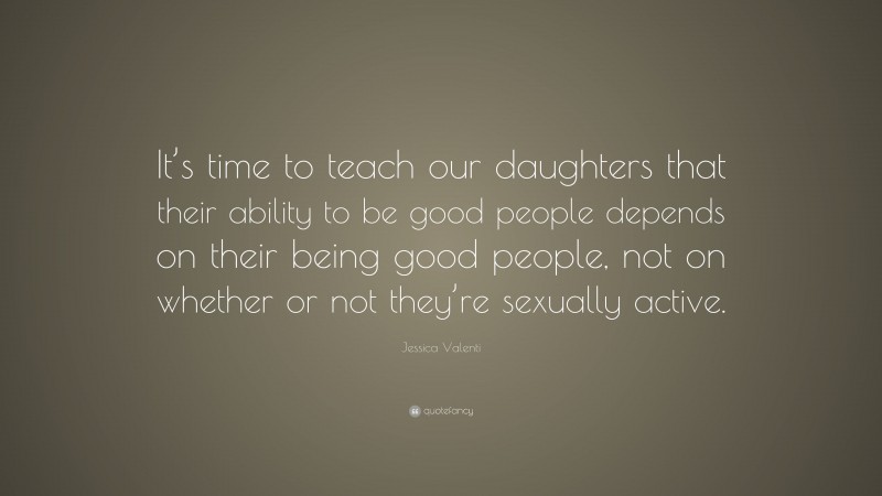 Jessica Valenti Quote: “It’s time to teach our daughters that their ability to be good people depends on their being good people, not on whether or not they’re sexually active.”