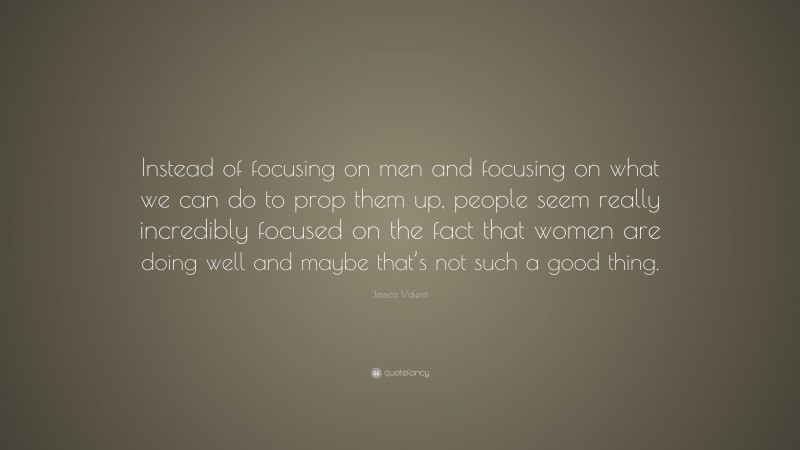 Jessica Valenti Quote: “Instead of focusing on men and focusing on what we can do to prop them up, people seem really incredibly focused on the fact that women are doing well and maybe that’s not such a good thing.”