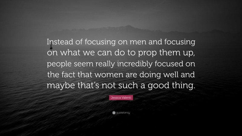 Jessica Valenti Quote: “Instead of focusing on men and focusing on what we can do to prop them up, people seem really incredibly focused on the fact that women are doing well and maybe that’s not such a good thing.”