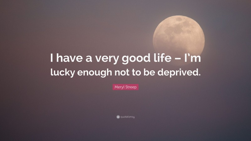 Meryl Streep Quote: “I have a very good life – I’m lucky enough not to be deprived.”